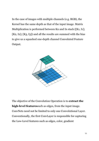 In the case of images with multiple channels (e.g. RGB), the
Kernel has the same depth as that of the input image. Matrix
Multiplication is performed between Kn and In stack ([K1, I1];
[K2, I2]; [K3, I3]) and all the results are summed with the bias
to give us a squashed one-depth channel Convoluted Feature
Output.
The objective of the Convolution Operation is to ​extract the
high-level features​such as edges, from the input image.
ConvNets need not be limited to only one Convolutional Layer.
Conventionally, the first ConvLayer is responsible for capturing
the Low-Level features such as edges, color, gradient
11
 