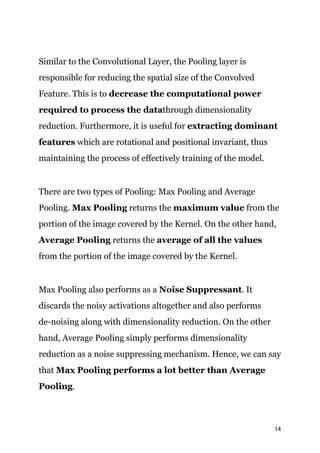 Similar to the Convolutional Layer, the Pooling layer is
responsible for reducing the spatial size of the Convolved
Feature. This is to ​decrease the computational power
required to process the data​through dimensionality
reduction. Furthermore, it is useful for ​extracting dominant
features​ which are rotational and positional invariant, thus
maintaining the process of effectively training of the model.
There are two types of Pooling: Max Pooling and Average
Pooling. ​Max Pooling​ returns the ​maximum value​ from the
portion of the image covered by the Kernel. On the other hand,
Average Pooling ​returns the ​average of all the values
from the portion of the image covered by the Kernel.
Max Pooling also performs as a​ Noise Suppressant​. It
discards the noisy activations altogether and also performs
de-noising along with dimensionality reduction. On the other
hand, Average Pooling simply performs dimensionality
reduction as a noise suppressing mechanism. Hence, we can say
that ​Max Pooling performs a lot better than Average
Pooling​.
14
 