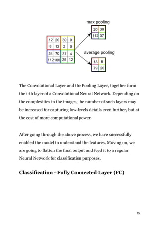 The Convolutional Layer and the Pooling Layer, together form
the i-th layer of a Convolutional Neural Network. Depending on
the complexities in the images, the number of such layers may
be increased for capturing low-levels details even further, but at
the cost of more computational power.
After going through the above process, we have successfully
enabled the model to understand the features. Moving on, we
are going to flatten the final output and feed it to a regular
Neural Network for classification purposes.
Classification - Fully Connected Layer (FC)
15
 