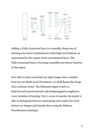 Adding a Fully-Connected layer is a (usually) cheap way of
learning non-linear combinations of the high-level features as
represented by the output of the convolutional layer. The
Fully-Connected layer is learning a possibly non-linear function
in that space.
Now that we have converted our input image into a suitable
form for our Multi-Level Perceptron, we shall flatten the image
into a column vector. The flattened output is fed to a
feed-forward neural network and backpropagation applied to
every iteration of training. Over a series of epochs, the model is
able to distinguish between dominating and certain low-level
features in images and classify them using the Softmax
Classification technique.
16
 