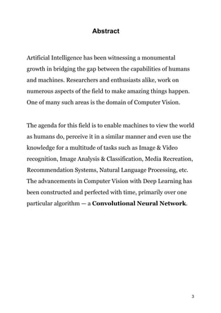 ​Abstract
Artificial Intelligence has been witnessing a monumental
growth in bridging the gap between the capabilities of humans
and machines. Researchers and enthusiasts alike, work on
numerous aspects of the field to make amazing things happen.
One of many such areas is the domain of Computer Vision.
The agenda for this field is to enable machines to view the world
as humans do, perceive it in a similar manner and even use the
knowledge for a multitude of tasks such as Image & Video
recognition, Image Analysis & Classification, Media Recreation,
Recommendation Systems, Natural Language Processing, etc.
The advancements in Computer Vision with Deep Learning has
been constructed and perfected with time, primarily over one
particular algorithm — a ​Convolutional Neural Network​.
3
 