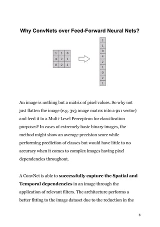 Why ConvNets over Feed-Forward Neural Nets?
An image is nothing but a matrix of pixel values. So why not
just flatten the image (e.g. 3x3 image matrix into a 9x1 vector)
and feed it to a Multi-Level Perceptron for classification
purposes? In cases of extremely basic binary images, the
method might show an average precision score while
performing prediction of classes but would have little to no
accuracy when it comes to complex images having pixel
dependencies throughout.
A ConvNet is able to ​successfully capture the Spatial and
Temporal dependencies​ in an image through the
application of relevant filters. The architecture performs a
better fitting to the image dataset due to the reduction in the
6
 