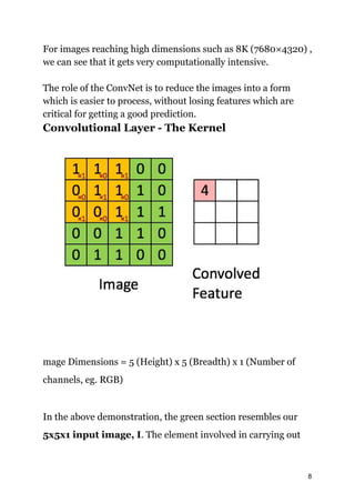 For images reaching high dimensions such as 8K (7680​×4320) ,
we can see that it gets very computationally intensive.
The role of the ConvNet is to reduce the images into a form
which is easier to process, without losing features which are
critical for getting a good prediction.
Convolutional Layer - The Kernel
mage Dimensions = 5 (Height) x 5 (Breadth) x 1 (Number of
channels, eg. RGB)
In the above demonstration, the green section resembles our
5x5x1 input image, I​. The element involved in carrying out
8
 