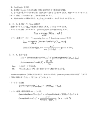 １．AutoEncoder を用意。
２．量子数×Encoder の出力次元数 の量子化重み𝑊をもつ量子化層を用意。
３．量子化層の重みの分布を Encoder の出力分布に合わせる必要があるため、実際のデータセットからラ
ンダムに取得して Encoder に通し、それを初期重みとする。
４．AutoEncoder の再構成誤差と、𝐸𝑜𝑢𝑡と𝑄𝑜𝑢𝑡との距離を、最小化するように学習する。
２．２．３．量子化ベクトル𝑄𝑜𝑢𝑡を選ぶ例
距離の測り方によって𝑄𝑜𝑢𝑡の選ばれ方は変わるため、いかに２つの例を示す。
・ユークリッド距離（ソースコード：quantizing_layers.py の Quantizing クラス）
𝑄𝑜𝑢𝑡 = argmin
𝑤𝑖 ∈ 𝑊
( ‖𝐸𝑜𝑢𝑡 − 𝑤𝑖‖ )
・コサイン距離（ソースコード：quantizing_layers.py の Quantizing_cossim クラス）
𝑄𝑜𝑢𝑡 = argmax
𝑤𝑖∈ 𝑊
{ 𝐶𝑜𝑠𝑖𝑛𝑒𝑆𝑖𝑚𝑖𝑙𝑎𝑟𝑖𝑡𝑦(𝐸𝑜𝑢𝑡, 𝑤𝑖) }
𝐶𝑜𝑠𝑖𝑛𝑒𝑆𝑖𝑚𝑖𝑙𝑎𝑟𝑖𝑡𝑦(𝑥, 𝑦) =
𝑥 ∙ 𝑦𝑇
max (‖𝑥‖ ∙ ‖𝑦‖ 𝑇
, 𝜖)
(𝜖 = 1 × 10−8
)
２．２．４．損失の定義
𝐿𝑜𝑠𝑠 = 𝑅𝑒𝑐𝑜𝑛𝑠𝑡𝑟𝑢𝑐𝑡𝑖𝑜𝑛𝐸𝑟𝑟𝑜𝑟(𝑋, 𝑋
̂) + 𝑄𝑢𝑎𝑛𝑡𝑖𝑧𝑖𝑛𝑔𝐸𝑟𝑟𝑜𝑟(𝑆𝐺(𝐸𝑜𝑢𝑡), 𝑄𝑜𝑢𝑡)
𝑅𝑒𝑐𝑜𝑛𝑠𝑡𝑟𝑢𝑐𝑡𝑖𝑜𝑛𝐸𝑟𝑟𝑜𝑟(𝑋, 𝑋
̂) =
‖𝑋 − 𝑋
̂‖
2
𝑋𝑑𝑖𝑚
𝑋𝑑𝑖𝑚 ：入力データの次元数。
SG ：Stop Gradient の略。重み更新のための勾配計算を停止する。
𝑅𝑒𝑐𝑜𝑛𝑠𝑡𝑟𝑢𝑐𝑡𝑖𝑜𝑛𝐸𝑟𝑟𝑜𝑟（再構成誤差）は平均二乗誤差で良いが、𝑄𝑢𝑎𝑛𝑡𝑖𝑧𝑖𝑛𝑔𝐸𝑟𝑟𝑜𝑟（量子化誤差）は量子化
する際の距離の測り方によって変わる。以下に例を示す。
・ユークリッド距離
𝑄𝑢𝑎𝑛𝑡𝑖𝑧𝑖𝑛𝑔𝐸𝑟𝑟𝑜𝑟(𝐸𝑜𝑢𝑡, 𝑄𝑜𝑢𝑡) = ‖ 𝑆𝐺(𝐸𝑜𝑢𝑡) − 𝑄𝑜𝑢𝑡‖
・コサイン距離（最小距離を０にしている）
𝑄𝑢𝑎𝑛𝑡𝑖𝑧𝑖𝑛𝑔𝐸𝑟𝑟𝑜𝑟(𝐸𝑜𝑢𝑡, 𝑄𝑜𝑢𝑡) = − 𝐶𝑜𝑠𝑖𝑛𝑒𝑆𝑖𝑚𝑖𝑙𝑎𝑟𝑖𝑡𝑦( 𝑆𝐺(𝐸𝑜𝑢𝑡), 𝑄𝑜𝑢𝑡) + 1
𝐶𝑜𝑠𝑖𝑛𝑒𝑆𝑖𝑚𝑖𝑙𝑎𝑟𝑖𝑡𝑦(𝑥, 𝑦) =
𝑥 ∙ 𝑦𝑇
max(‖𝑥‖ ∙ ‖𝑦‖𝑇 , 𝜖)
( 𝜖 = 1 × 10−8
)
 