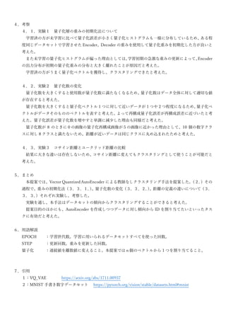 ４．考察
４．１．実験１ 量子化層の重みの初期化法について
学習済の方が未学習に比べて量子化誤差が小さく量子化ヒストグラムも一様に分布しているため、
ある程
度同じデータセットで学習させた Encoder、Decoder の重みを使用して量子化重みを初期化した方が良いと
考えた。
また未学習の量子化ヒストグラムが偏った理由としては、
学習初期の急激な重みの更新によって、
Encoder
の出力分布が初期の量子化重みの分布と大きく離れたことが原因だと考えた。
学習済の方がうまく量子化ベクトルを獲得し、クラスタリングできたと考えた。
４．２．実験２ 量子化数の変化
量子化数を大きくすると使用数が量子化数に満たなくなるため、
量子化数はデータ全体に対して適切な値
が存在すると考えた。
量子化数を大きくすると量子化ベクトル 1 つに対して近いデータが 1 つや 2 つ程度になるため、
量子化ベ
クトルがデータそのもののベクトルを表すと考えた。
よって再構成量子化誤差が再構成誤差に近づいたと考
えた。量子化誤差が量子化数を増やすと単調に減少した理由も同様だと考えた。
量子化数が 8 のときに０の画像の量子化再構成画像が５の画像に近かった理由として、10 個の数字クラ
スに対し 8 クラスと満たないため、距離が近いデータは同じクラスに丸め込まれたためと考えた。
４．３．実験３ コサイン距離とユークリッド距離の比較
結果に大きな違いは存在しないため、
コサイン距離に変えてもクラスタリングとして使うことが可能だと
考えた。
５．まとめ
本提案では、Vector Quantized AutoEncoder による教師なしクラスタリング手法を提案した。
（２．
）その
過程で、重みの初期化法（３．３．１．
）
、量子化数の変化（３．３．２．
）
、距離の定義の違いについて（３．
３．３．
）それぞれ実験し、考察した。
実験を通し、本手法はデータセットの傾向からクラスタリングすることができると考えた。
提案目的のほかにも、AutoEncoder を作成しつつデータに対し傾向から ID を割り当てたいといったタス
クに有効だと考えた。
６．用語解説
EPOCH ：学習世代数。学習に用いられるデータセットすべてを使った回数。
STEP ：更新回数。重みを更新した回数。
量子化 ：連続値を離散値に変えること。本提案ではｎ個のベクトルから 1 つを割り当てること。
７．引用
１：VQ_VAE https://arxiv.org/abs/1711.00937
２：MNIST 手書き数字データセット https://pytorch.org/vision/stable/datasets.html#mnist
 