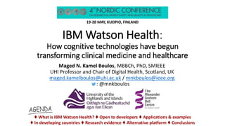 IBM Watson Health:
How cognitive technologies have begun
transforming clinical medicine and healthcare
19-20 MAY, KUOPIO, FINLAND
Maged N. Kamel Boulos, MBBCh, PhD, SMIEEE
UHI Professor and Chair of Digital Health, Scotland, UK
maged.kamelboulos@uhi.ac.uk / mnkboulos@ieee.org
t: @mnkboulos
♦ What is IBM Watson Health? ♦ Open to developers ♦ Applications & examples
♦ In developing countries ♦ Research evidence ♦ Alternative platform ♦ Conclusions
 