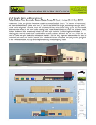 Mahbuba Khan, AIA, NCARB, LEED®
AP BD+C
P: (972) 740-0783
219 Brittany Dr, Coppell
mkhan@mnkhan.com
mnkhan.com
Work Sample: Sports and Entertainment
Roller Skating Rink, Schematic Design Phase, Frisco, TX Square footage 30,000 Cost $4.5M
Rollaround Skate, an upscale roller rink is at the schematic design phase. The interior of the building
will have two hard wood sports floor rinks, a full size adult rink with stage, back stage/ storage and DJ
booth and a desperate kids rink. There will be wide walkways and ample sitting space around the rink.
The entrance vestibule will have some waiting area. Right after the check in, there will be skate rental,
lockers and retail area. The lounge and full bar with large windows overlooking the rink will be a
relaxing place for the adults while kids take their skating classes. Between the two rinks, there will be
rows of tables for open party and concession stands. Kids soft play. 4 private party rooms and bank of
restrooms will be tucked behind the kids rink. An exit next to the kinds rink and party rooms going out
to the covered drop off pick up lane will provide easy access to party areas.
 