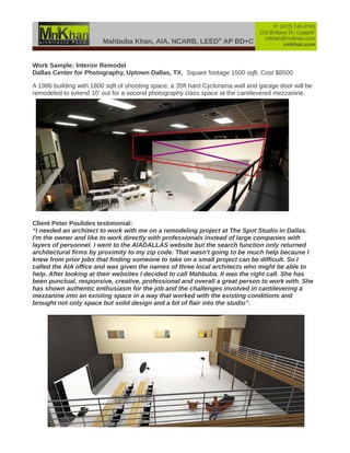 Mahbuba Khan, AIA, NCARB, LEED®
AP BD+C
P: (972) 740-0783
219 Brittany Dr, Coppell
mkhan@mnkhan.com
mnkhan.com
Work Sample: Interior Remodel
Dallas Center for Photography, Uptown Dallas, TX, Square footage 1500 sqft, Cost $8500
A 1986 building with 1800 sqft of shooting space, a 35ft hard Cyclorama wall and garage door will be
remodeled to extend 10' out for a second photography class space at the cantilevered mezzanine.
Client Peter Poulides testimonial:
“I needed an architect to work with me on a remodeling project at The Spot Studio in Dallas.
I'm the owner and like to work directly with professionals instead of large companies with
layers of personnel. I went to the AIADALLAS website but the search function only returned
architectural firms by proximity to my zip code. That wasn't going to be much help because I
knew from prior jobs that finding someone to take on a small project can be difficult. So I
called the AIA office and was given the names of three local architects who might be able to
help. After looking at their websites I decided to call Mahbuba. It was the right call. She has
been punctual, responsive, creative, professional and overall a great person to work with. She
has shown authentic enthusiasm for the job and the challenges involved in cantilevering a
mezzanine into an existing space in a way that worked with the existing conditions and
brought not only space but solid design and a bit of flair into the studio”.
 