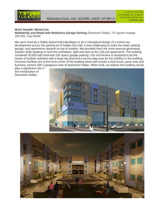 Mahbuba Khan, AIA, NCARB, LEED®
AP BD+C
P: (972) 740-0783
219 Brittany Dr, Coppell
mkhan@mnkhan.com
mnkhan.com
Work Sample: Mixed Use
Multifamily and Retail with Multistory Garage Parking Downtown Dallas, TX Square footage
289,269, Cost $30M
We were hired by a Dallas based hotel developer to do a conceptual design of a mixed use
development across the parking lot of Dallas City Hall. It was challenging to solve the retail, parking
garage, and apartments stacked on top of another. We provided them the most revenue generating
solution while keeping in mind the orientation, light and view to the 128 unit apartments. The building
contained 20,000 sqft retail and 130 space garage parking. The roof terrace is designed to be the
center of outdoor activities with a large lap pool and a secure play area for the children in the building.
Common facilities are at the front corner of the building which will include a club house, party area and
business centers with a gorgeous view of downtown Dallas. When built, we believe this building would
play a significant role in
the revitalization of
Downtown Dallas.
 