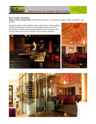 Mahbuba Khan, AIA, NCARB, LEED®
AP BD+C
P: (972) 740-0783
219 Brittany Dr, Coppell
mkhan@mnkhan.com
mnkhan.com
Work Sample: Hospitality
Bailey's Prime Steak House Three DFW Locations, TX, Square Footage 15,000, Cost $3M - with
Gensler
Gorgeous portico with corbeled ceiling supported by slender gilded
columns and elegant dome are the signature exterior elements.
Grand dining, private dinning featuring wine room, fire place, and
rich bar were some of the examples of the interior grandeur.
 