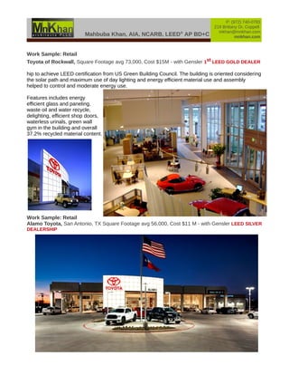 Mahbuba Khan, AIA, NCARB, LEED®
AP BD+C
P: (972) 740-0783
219 Brittany Dr, Coppell
mkhan@mnkhan.com
mnkhan.com
Work Sample: Retail
Toyota of Rockwall, Square Footage avg 73,000, Cost $15M - with Gensler 1st LEED GOLD DEALER
hip to achieve LEED certification from US Green Building Council. The building is oriented considering
the solar path and maximum use of day lighting and energy efficient material use and assembly
helped to control and moderate energy use.
Features includes energy
efficient glass and paneling,
waste oil and water recycle,
delighting, efficient shop doors,
waterless urinals, green wall
gym in the building and overall
37.2% recycled material content.
Work Sample: Retail
Alamo Toyota, San Antonio, TX Square Footage avg 56,000, Cost $11 M - with Gensler LEED SILVER
DEALERSHIP
 