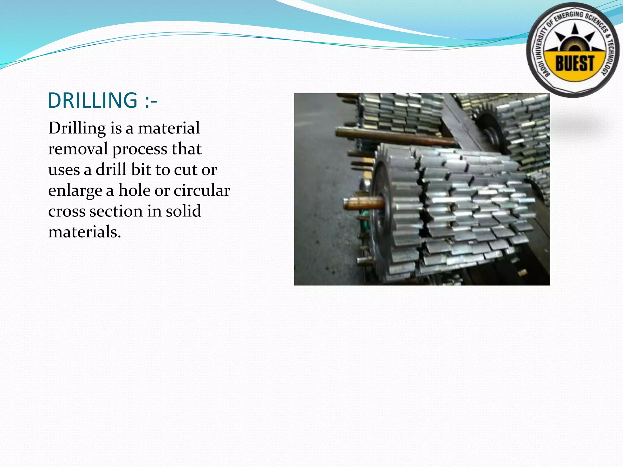 DRILLING :-
Drilling is a material
removal process that
uses a drill bit to cut or
enlarge a hole or circular
cross section in solid
materials.
 