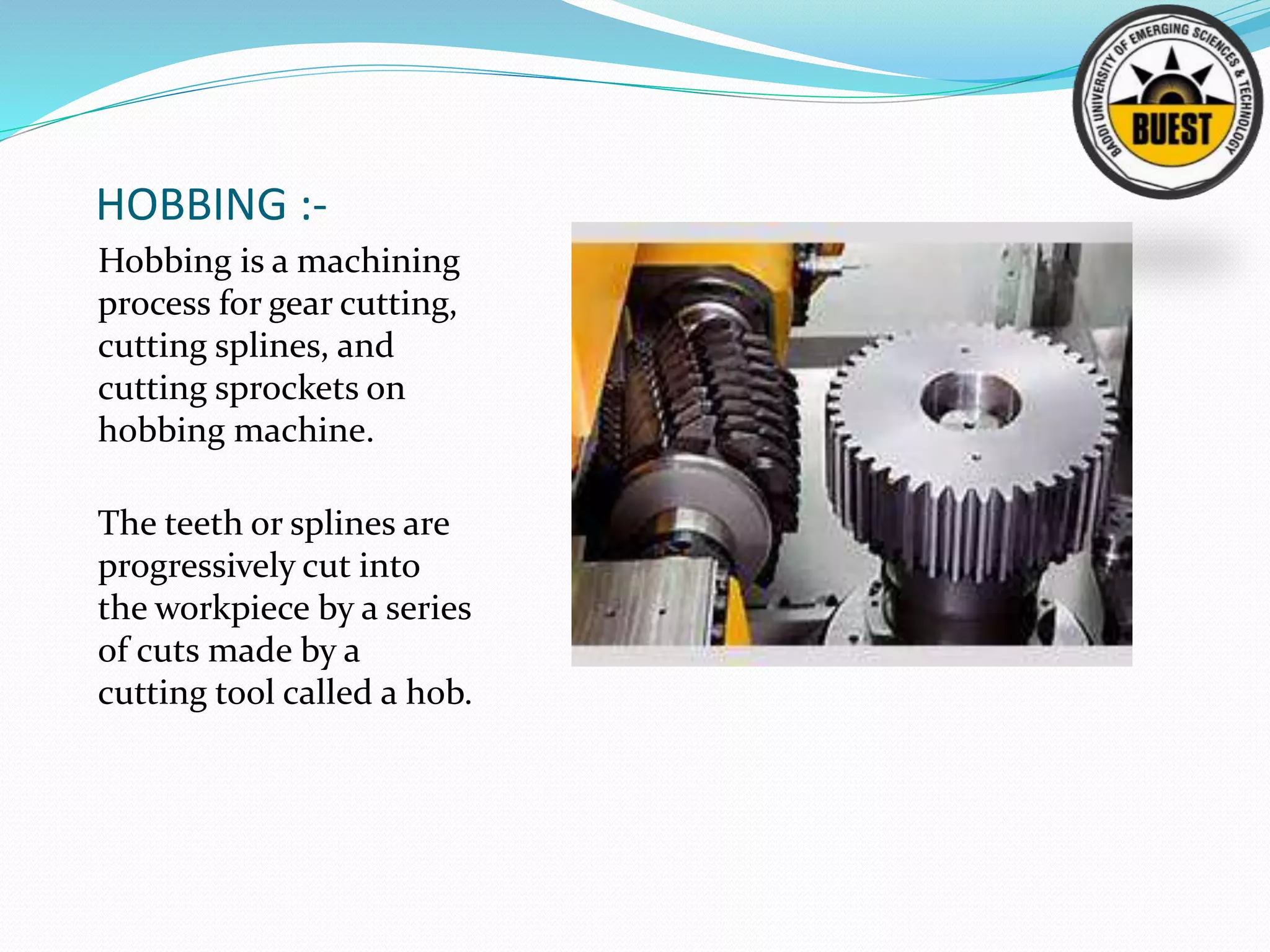 HOBBING :-
Hobbing is a machining
process for gear cutting,
cutting splines, and
cutting sprockets on
hobbing machine.
The teeth or splines are
progressively cut into
the workpiece by a series
of cuts made by a
cutting tool called a hob.
 