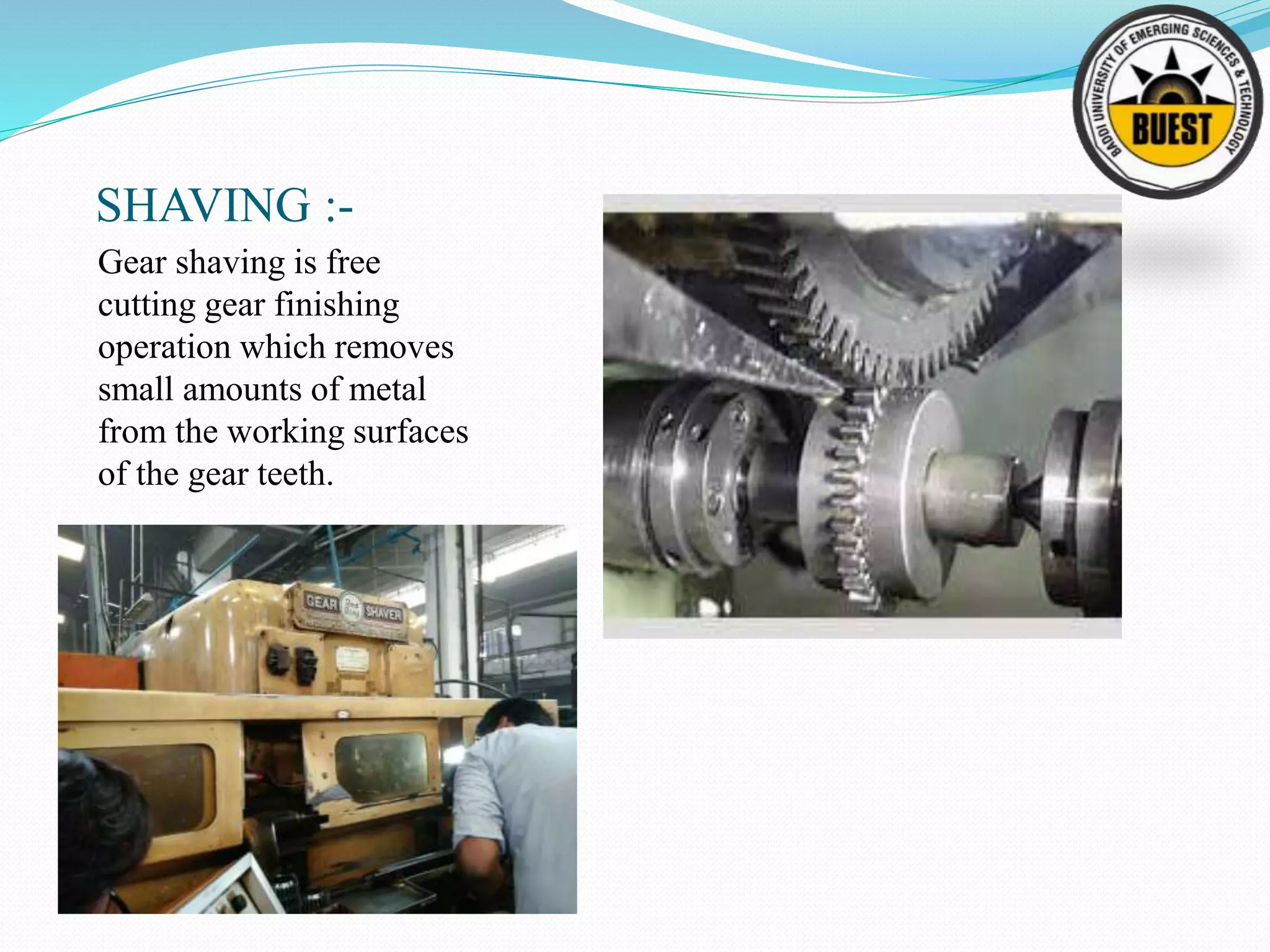 SHAVING :-
Gear shaving is free
cutting gear finishing
operation which removes
small amounts of metal
from the working surfaces
of the gear teeth.
 