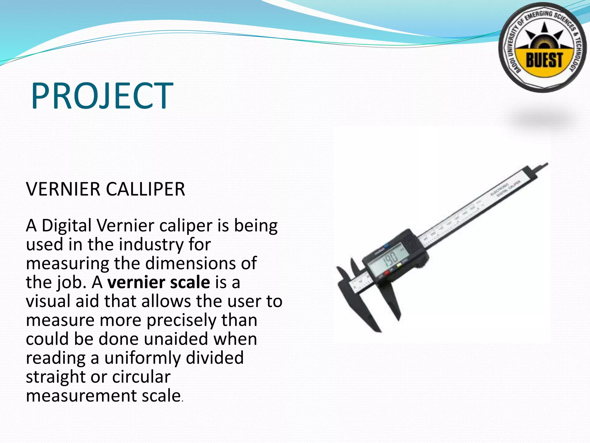 PROJECT
VERNIER CALLIPER
A Digital Vernier caliper is being
used in the industry for
measuring the dimensions of
the job. A vernier scale is a
visual aid that allows the user to
measure more precisely than
could be done unaided when
reading a uniformly divided
straight or circular
measurement scale.
 