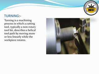 TURNING:-
Turning is a machining
process in which a cutting
tool, typically a non-rotary
tool bit, describes a helical
tool path by moving more
or less linearly while the
workpiece rotates.
 