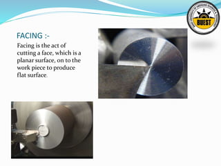 FACING :-
Facing is the act of
cutting a face, which is a
planar surface, on to the
work piece to produce
flat surface.
 