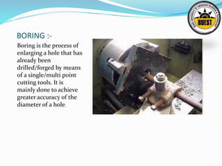 BORING :-
Boring is the process of
enlarging a hole that has
already been
drilled/forged by means
of a single/multi point
cutting tools. It is
mainly done to achieve
greater accuracy of the
diameter of a hole.
 