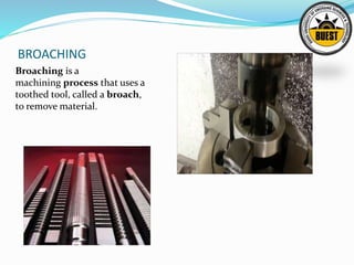 BROACHING
Broaching is a
machining process that uses a
toothed tool, called a broach,
to remove material.
 