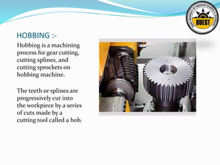 HOBBING :-
Hobbing is a machining
process for gear cutting,
cutting splines, and
cutting sprockets on
hobbing machine.
The teeth or splines are
progressively cut into
the workpiece by a series
of cuts made by a
cutting tool called a hob.
 