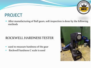 PROJECT
 After manufacturing of Bull gears, soft inspection is done by the following
methods
ROCKWELL HARDNESS TESTER
 used to measure hardness of the gear
 Rockwell hardness C scale is used
 