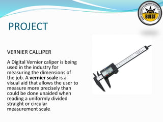 PROJECT
VERNIER CALLIPER
A Digital Vernier caliper is being
used in the industry for
measuring the dimensions of
the job. A vernier scale is a
visual aid that allows the user to
measure more precisely than
could be done unaided when
reading a uniformly divided
straight or circular
measurement scale.
 