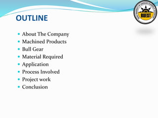 OUTLINE
 About The Company
 Machined Products
 Bull Gear
 Material Required
 Application
 Process Involved
 Project work
 Conclusion
 