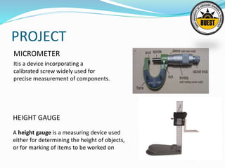 PROJECT
MICROMETER
Itis a device incorporating a
calibrated screw widely used for
precise measurement of components.
HEIGHT GAUGE
A height gauge is a measuring device used
either for determining the height of objects,
or for marking of items to be worked on
 