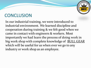CONCLUSION
In our industrial training, we were introduced to
industrial environment. We learned discipline and
cooperation during training & we felt good when we
came in contact with engineers & workers. Most
importantly we had learn the process of doing work in
big work shop with complete knowledge of BULL GEAR
which will be useful for us when ever we go to any
industry or work shop as an employee.
 