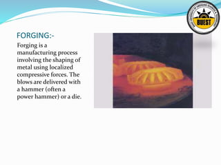 FORGING:-
Forging is a
manufacturing process
involving the shaping of
metal using localized
compressive forces. The
blows are delivered with
a hammer (often a
power hammer) or a die.
 
