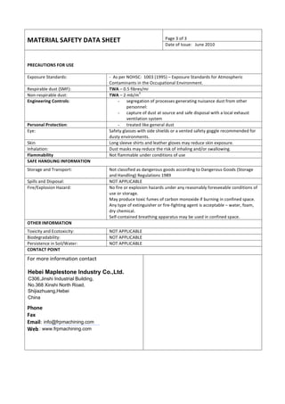 MATERIAL 
SAFETY 
DATA 
SHEET 
Hebei Maplestone Industry Co.,Ltd. 
C306,Jinshi Industrial Building, 
No.368 Xinshi North Road, 
Shijiazhuang,Hebei 
China 
info@frpmachining.com 
Do not type in this section 
Page 
3 
of 
3 
Date 
of 
Issue: 
June 
2010 
PRECAUTIONS 
FOR 
USE 
Exposure 
Standards: 
-­‐ 
As 
per 
NOHSC: 
1003 
(1995) 
– 
Exposure 
Standards 
for 
Atmospheric 
Contaminants 
in 
the 
Occupational 
Environment. 
Respirable 
dust 
(SMF): 
TWA 
– 
0.5 
fibres/mi 
Non-­‐respirable 
dust: 
TWA 
– 
2 
mb/m3 
Engineering 
Controls: 
- segregation 
of 
processes 
generating 
nuisance 
dust 
from 
other 
personnel: 
- capture 
of 
dust 
at 
source 
and 
safe 
disposal 
with 
a 
local 
exhaust 
ventilation 
system 
Personal 
Protection: 
- treated 
like 
general 
dust 
Eye: 
Safety 
glasses 
with 
side 
shields 
or 
a 
vented 
safety 
goggle 
recommended 
for 
dusty 
environments. 
Skin 
Long 
sleeve 
shirts 
and 
leather 
gloves 
may 
reduce 
skin 
exposure. 
Inhalation: 
Dust 
masks 
may 
reduce 
the 
risk 
of 
inhaling 
and/or 
swallowing. 
Flammability 
Not 
flammable 
under 
conditions 
of 
use 
SAFE 
HANDLING 
INFORMATION 
Storage 
and 
Transport: 
Not 
classified 
as 
dangerous 
goods 
according 
to 
Dangerous 
Goods 
(Storage 
and 
Handling) 
Regulations 
1989 
Spills 
and 
Disposal: 
NOT 
APPLICABLE 
Fire/Explosion 
Hazard: 
No 
fire 
or 
explosion 
hazards 
under 
any 
reasonably 
foreseeable 
conditions 
of 
use 
or 
storage. 
May 
produce 
toxic 
fumes 
of 
carbon 
monoxide 
if 
burning 
in 
confined 
space. 
Any 
type 
of 
extinguisher 
or 
fire-­‐fighting 
agent 
is 
acceptable 
– 
water, 
foam, 
dry 
chemical. 
Self-­‐contained 
breathing 
apparatus 
may 
be 
used 
in 
confined 
space. 
OTHER 
INFORMATION 
Toxicity 
and 
Ecotoxicity: 
NOT 
APPLICABLE 
Biodegradability: 
NOT 
APPLICABLE 
Persistence 
in 
Soil/Water: 
NOT 
APPLICABLE 
CONTACT 
POINT 
For 
more 
information 
contact 
Phone 
Fax 
Email: 
Web 
: www.frpmachining.com 
