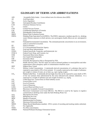 GLOSSARY OF TERMS AND ABBREVIATIONS
ADI       Acceptable Daily Intake. A now defunct term for reference dose (RfD).
AE       Acid Equivalent
a.i.     Active Ingredient
ARC      Anticipated Residue Contribution
CAS      Chemical Abstracts Service
CI       Cation
CNS      Central Nervous System
CSF      Confidential Statement of Formula
DFR      Dislodgeable Foliar Residue
DRES     Dietary Risk Evaluation System
DWEL     Drinking Water Equivalent Level (DWEL) The DWEL represents a medium specific (i.e. drinking
         water) lifetime exposure at which adverse, non carcinogenic health effects are not anticipated to
         occur.
EEC      Estimated Environmental Concentration. The estimated pesticide concentration in an environment,
         such as a terrestrial ecosystem.
EP       End-Use Product
EPA      U.S. Environmental Protection Agency
FDA      Food and Drug Administration
FIFRA    Federal Insecticide, Fungicide, and Rodenticide Act
FFDCA    Federal Food, Drug, and Cosmetic Act
FOB      Functional Observation Battery
GLC      Gas Liquid Chromatography
GM       Geometric Mean
GRAS     Generally Recognized as Safe as Designated by FDA
HA       Health Advisory (HA) The HA values are used as informal guidance to municipalities and other
         organizations when emergency spills or contamination situations occur.
HDT      Highest Dose Tested
LC50     Median Lethal Concentration. A statistically derived concentration of a substance that can b e
         expected to cause death in 50% of test animals. It is usually expressed as the weight of substance
         per weight or volume of water, air or feed, e.g., mg/l, mg/kg or ppm.
LD 50    Median Lethal Dose. A statistically derived single dose that can be expected to cause death in 50%
         of the test animals when administered by the route indicated (oral, dermal, inhalation). It i s
         expressed as a weight of substance per unit weight of animal, e.g., mg/kg.
LDlo     Lethal Dose-low. Lowest Dose at which lethality occurs
LEL      Lowest Effect Level
LOC      Level of Concern
LOD      Limit of Detection
LOEL     Lowest Observed Effect Level
MATC     Maximum Acceptable Toxicant Concentration
MCLG     Maximum Contaminant Level Goal (MCLG) The MCLG is used by the Agency to regulat e
         contaminants in drinking water under the Safe Drinking Water Act.
µg/g     Micrograms Per Gram
mg/L     Milligrams Per Liter
MOE      Margin of Exposure
MP       Manufacturing-Use Product
MPI      Maximum Permissible Intake
MRID     Master Record Identification (number). EPA's system of recording and tracking studies submitted.
N/A      Not Applicable
NOEC     No effect concentration
NPDES    National Pollutant Discharge Elimination System

                                               iii
 
