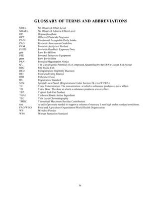 GLOSSARY OF TERMS AND ABBREVIATIONS
NOEL       No Observed Effect Level
NOAEL      No Observed Adverse Effect Level
OP         Organophosphate
OPP        Office of Pesticide Programs
PADI       Provisional Acceptable Daily Intake
PAG        Pesticide Assessment Guideline
PAM        Pesticide Analytical Method
PHED       Pesticide Handler's Exposure Data
ppb        Parts Per Billion
PPE        Personal Protective Equipment
ppm        Parts Per Million
PRN        Pesticide Registration Notice
Q*1        The Carcinogenic Potential of a Compound, Quantified by the EPA's Cancer Risk Model
RBC        Red Blood Cell
RED        Reregistration Eligibility Decision
REI        Restricted Entry Interval
RfD        Reference Dose
RS         Registration Standard
SLN        Special Local Need (Registrations Under Section 24 (c) of FIFRA)
TC         Toxic Concentration. The concentration at which a substance produces a toxic effect.
TD         Toxic Dose. The dose at which a substance produces a toxic effect.
TEP        Typical End-Use Product
TGAI       Technical Grade Active Ingredient
TLC        Thin Layer Chromatography
TMRC       Theoretical Maximum Residue Contribution
torr       A unit of pressure needed to support a column of mercury 1 mm high under standard conditions.
FAO/WHO    Food and Agriculture Organization/World Health Organization
WP         Wettable Powder
WPS        Worker Protection Standard




                                                iv
 