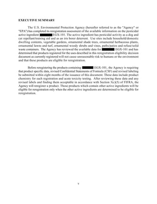 EXECUTIVE SUMMARY

        The U.S. Environmental Protection Agency (hereafter referred to as the "Agency" or
"EPA") has completed its reregistration assessment of the available information on the pesticidal
active ingredient           EGX-101. The active ingredient has pesticidal activity as a dog and
cat repellant/training aid and as an iris borer deterrent. Use sites include household/domestic
dwelling contents, vegetable gardens, ornamental shade trees, ornamental herbaceous plants,
ornamental lawns and turf, ornamental woody shrubs and vines, paths/patios and refuse/solid
waste containers. The Agency has reviewed the available data for                  EGX-101 and has
determined that products registered for the uses described in this reregistration eligibility decision
document as currently registered will not cause unreasonable risk to humans or the environment
and that these products are eligible for reregistration.

        Before reregistering the products containing            EGX-101, the Agency is requiring
that product specific data, revised Confidential Statements of Formula (CSF) and revised labeling
be submitted within eight months of the issuance of this document. These data include product
chemistry for each registration and acute toxicity testing. After reviewing these data and any
revised labels and finding them acceptable in accordance with Section 3(c)(5) of FIFRA, the
Agency will reregister a product. Those products which contain other active ingredients will be
eligible for reregistration only when the other active ingredients are determined to be eligible for
reregistration.




                                                  v
 