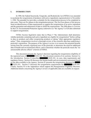 I.     INTRODUCTION

        In 1988, the Federal Insecticide, Fungicide, and Rodenticide Act (FIFRA) was amended
to accelerate the reregistration of products with active ingredients registered prior to November
1, 1984. The amended Act provides a schedule for the reregistration process to be completed in
nine years. There are five phases to the reregistration process. The first four phases of the process
focus on identification of data requirements to support the reregistration of an active ingredient
and the generation and submission of data to fulfill the requirements. The fifth phase is a review
by the U.S. Environmental Protection Agency (referred to as "the Agency") of all data submitted
to support reregistration.

        FIFRA Section 4(g)(2)(A) states that in Phase 5 "the Administrator shall determine
whether pesticides containing such active ingredient are eligible for reregistration" before calling
in data on products and either reregistering products or taking "other appropriate regulatory
action." Thus, reregistration involves a thorough review of the scientific data base underlying a
pesticide's registration. The purpose of the Agency's review is to reassess the potential hazards
arising from the currently registered uses of the pesticide; to determine the need for additional
data on health and environmental effects; and to determine whether the pesticide meets the "no
unreasonable adverse effects" criterion of FIFRA.

        This document presents the Agency's decision regarding the reregistration eligibility of
the registered uses of             EGX-101. The document consists of six sections. Section I is
the introduction. Section II describes              EGX-101, its uses, data requirements and
regulatory history. Section III discusses the human health and environmental assessment based
on the data available to the Agency. Section IV presents the reregistration decision for
   EGX-101. Section V discusses the reregistration requirements for                  EGX-101.
Finally, Section VI is the Appendices which support this Reregistration Eligibility Decision.
Additional details concerning the Agency's review of applicable data are available on request.




                                                 1
 