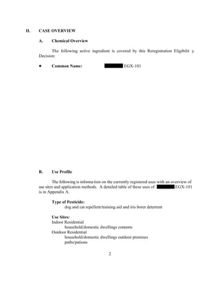 II.   CASE OVERVIEW

      A.     Chemical Overview

             The following active ingredient is covered by this Reregistration Eligibilit y
      Decision:

             Common Name:                              EGX-101




      B.     Use Profile

              The following is informa tion on the currently registered uses with an overview of
      use sites and application methods. A detailed table of these uses of             EGX-101
      is in Appendix A.

             Type of Pesticide:
                   dog and cat repellent/training aid and iris borer deterrent

             Use Sites:
             Indoor Residential
                    household/domestic dwellings contents
             Outdoor Residential
                    household/domestic dwellings outdoor premises
                    paths/pations

                                               2
 
