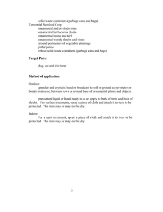 solid waste containers (garbage cans and bags)
Terrestrial Nonfood Crop
       ornamental and/or shade trees
       ornamental herbaceous plants
       ornamental lawns and turf
       ornamental woody shrubs and vines
       around perimeters of vegetable plantings
       paths/patios
       refuse/solid waste containers (garbage cans and bags)

Target Pests:

          dog, cat and iris borer


Method of application:

Outdoor:
        granular and crystals: band or broadcast to soil or ground as perimeter or
border treatme nt, between rows or around base of ornamental plants and objects.

       pressurized liquid or liquid ready-to-u se: apply to bark of trees and base of
shrubs. For surface treatments, spray a piece of cloth and attach it to item to be
protected. The item may or may not be dry.

Indoor:
       for a spot tre atment, spray a piece of cloth and attach it to item to be
protected. The item may or may not be dry.




                                    3
 