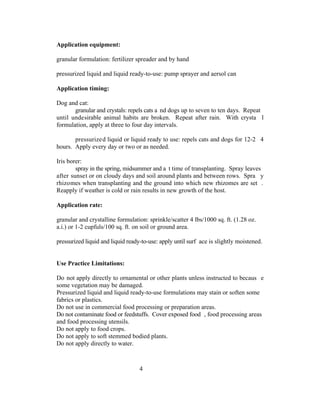 Application equipment:

granular formulation: fertilizer spreader and by hand

pressurized liquid and liquid ready-to-use: pump sprayer and aersol can

Application timing:

Dog and cat:
       granular and crystals: repels cats a nd dogs up to seven to ten days. Repeat
until undesirable animal habits are broken. Repeat after rain. With crysta l
formulation, apply at three to four day intervals.

       pressurized liquid or liquid ready to use: repels cats and dogs for 12-2 4
hours. Apply every day or two or as needed.

Iris borer:
        spray in the spring, midsummer and a t time of transplanting. Spray leaves
after sunset or on cloudy days and soil around plants and between rows. Spra y
rhizomes when transplanting and the ground into which new rhizomes are set .
Reapply if weather is cold or rain results in new growth of the host.

Application rate:

granular and crystalline formulation: sprinkle/scatter 4 lbs/1000 sq. ft. (1.28 oz.
a.i.) or 1-2 cupfuls/100 sq. ft. on soil or ground area.

pressurized liquid and liquid ready-to-use: apply until surf ace is slightly moistened.


Use Practice Limitations:

Do not apply directly to ornamental or other plants unless instructed to becaus e
some vegetation may be damaged.
Pressurized liquid and liquid ready-to-use formulations may stain or soften some
fabrics or plastics.
Do not use in commercial food processing or preparation areas.
Do not contaminate food or feedstuffs. Cover exposed food , food processing areas
and food processing utensils.
Do not apply to food crops.
Do not apply to soft stemmed bodied plants.
Do not apply directly to water.



                                   4
 