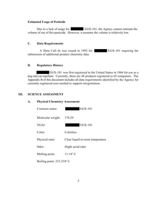 Estimated Usage of Pesticide

             Due to a lack of usage for              EGX-101, the Agency cannot estimate the
       volume of use of this pesticide. However, it assumes the volume is relatively low.


       C.     Data Requirements

                A Data Call -In was issued in 1992 for                 EGX-101 requiring the
       submission of additional product chemistry data.


       D.     Regulatory History

                         EGX-101 was first registered in the United States in 1966 for use as a
       dog and cat repellant. Currently, there are 48 products registered to 65 companies. The
       Appendix B of this document includes all data requirements identified by the Agency for
       currently registered uses needed to support reregistration.


III.   SCIENCE ASSESSMENT

       A.     Physical Chemistry Assessment

              Common name:                          EGX-101

              Molecular weight:     170.29

              TGAI:                                 EGX-101

              Color:                Colorless

              Physical state:       Clear liquid at room temperature

              Odor:                 Slight acrid odor

              Melting point:        11-14o C

              Boiling point: 233-234o C




                                                5
 