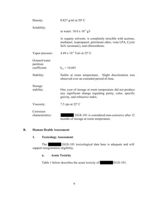 Density:              0.827 g/ml at 20o C

     Solubility:
                           in water: 18.0 x 10-3 g/l

                           in organic solvents: is completely miscible with acetone,
                           methanol, isopropanol, petroleum ether, vista LPA, Cyclo
                           Solv (aromatic), and chloroethene.

     Vapor pressure:       4.49 x 10-2 Torr at 25o C

     Octanol/water
     partition
     coefficient:          koc = 16,601

     Stability:            Stable at room temperature. Slight discoloration was
                           observed over an extended period of time.

     Storage
     stability:            One year of storage at room temperature did not produce
                           any significant change regarding purity, color, specific
                           gravity, and refractive index.

     Viscosity:            7.5 cps at 22o C

     Corrosion
     characteristics:                 EGX-101 is considered non-corrosive after 12
                           months of storage at room temperature.


B.   Human Health Assessment

     1.      Toxicology Assessment

            The              EGX-101 toxicological data base is adequate and will
     support reregistration eligibility.

             a.      Acute Toxicity

             Table 1 below describes the acute toxicity of         EGX-101.




                                      6
 