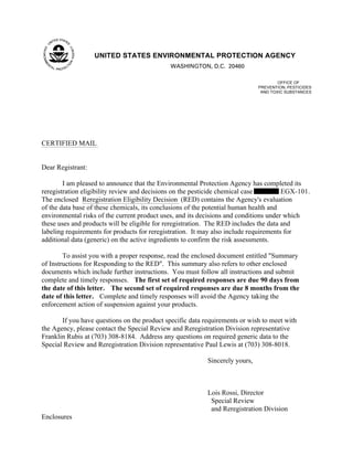 UNITED STATES ENVIRONMENTAL PROTECTION AGENCY
                                              WASHINGTON, D.C. 20460

                                                                                      OFFICE OF
                                                                              PREVENTION, PESTICIDES
                                                                               AND TOXIC SUBSTANCES




CERTIFIED MAIL


Dear Registrant:

        I am pleased to announce that the Environmental Protection Agency has completed its
reregistration eligibility review and decisions on the pesticide chemical case         EGX-101.
The enclosed Reregistration Eligibility Decision (RED) contains the Agency's evaluation
of the data base of these chemicals, its conclusions of the potential human health and
environmental risks of the current product uses, and its decisions and conditions under which
these uses and products will be eligible for reregistration. The RED includes the data and
labeling requirements for products for reregistration. It may also include requirements for
additional data (generic) on the active ingredients to confirm the risk assessments.

        To assist you with a proper response, read the enclosed document entitled "Summary
of Instructions for Responding to the RED". This summary also refers to other enclosed
documents which include further instructions. You must follow all instructions and submit
complete and timely responses. The first set of required responses are due 90 days from
the date of this letter. The second set of required responses are due 8 months from the
date of this letter. Complete and timely responses will avoid the Agency taking the
enforcement action of suspension against your products.

       If you have questions on the product specific data requirements or wish to meet with
the Agency, please contact the Special Review and Reregistration Division representative
Franklin Rubis at (703) 308-8184. Address any questions on required generic data to the
Special Review and Reregistration Division representative Paul Lewis at (703) 308-8018.

                                                           Sincerely yours,



                                                           Lois Rossi, Director
                                                            Special Review
                                                            and Reregistration Division
Enclosures
 