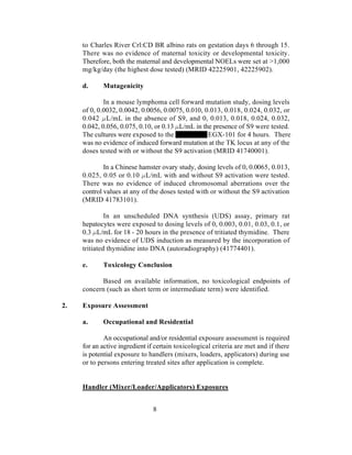 to Charles River Crl:CD BR albino rats on gestation days 6 through 15.
     There was no evidence of maternal toxicity or developmental toxicity.
     Therefore, both the maternal and developmental NOELs were set at >1,000
     mg/kg/day (the highest dose tested) (MRID 42225901, 42225902).

     d.     Mutagenicity

             In a mouse lymphoma cell forward mutation study, dosing levels
     of 0, 0.0032, 0.0042, 0.0056, 0.0075, 0.010, 0.013, 0.018, 0.024, 0.032, or
     0.042 L/mL in the absence of S9, and 0, 0.013, 0.018, 0.024, 0.032,
     0.042, 0.056, 0.075, 0.10, or 0.13 L/mL in the presence of S9 were tested.
     The cultures were exposed to the              EGX-101 for 4 hours. There
     was no evidence of induced forward mutation at the TK locus at any of the
     doses tested with or without the S9 activation (MRID 41740001).

             In a Chinese hamster ovary study, dosing levels of 0, 0.0065, 0.013,
     0.025, 0.05 or 0.10 L/mL with and without S9 activation were tested.
     There was no evidence of induced chromosomal aberrations over the
     control values at any of the doses tested with or without the S9 activation
     (MRID 41783101).

              In an unscheduled DNA synthesis (UDS) assay, primary rat
     hepatocytes were exposed to dosing levels of 0, 0.003, 0.01, 0.03, 0.1, or
     0.3 L/mL for 18 - 20 hours in the presence of tritiated thymidine. There
     was no evidence of UDS induction as measured by the incorporation of
     tritiated thymidine into DNA (autoradiography) (41774401).

     e.     Toxicology Conclusion

            Based on available information, no toxicological endpoints of
     concern (such as short term or intermediate term) were identified.

2.   Exposure Assessment

     a.     Occupational and Residential

             An occupational and/or residential exposure assessment is required
     for an active ingredient if certain toxicological criteria are met and if there
     is potential exposure to handlers (mixers, loaders, applicators) during use
     or to persons entering treated sites after application is complete.


     Handler (Mixer/Loader/Applicators) Exposures


                               8
 