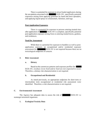 There is a potential for exposure to mixer/loader/applicators during
             the use-patterns associated with            EGX-101, specifically potential
             exposures arising from applying granulars by hand and lawn spreaders,
             and applying liquid sprays to ornamentals, furniture, and rugs.


             Post-Application Exposures

                     There is a potential for exposure to persons entering treated sites
             after application of          EGX-101 is complete, specifically potential
             post-application exposure arising from re-entering treated lawns, gardens,
             and residences.

             Need for Assessment

                    While there is a potential for exposure to handlers as well as post-
             application exposure, an occupational and/or residential exposure
             assessment for              EGX-101 is not required because there are no
             toxicological endpoints of concern.


      3.     Risk Assessment

             a.     Dietary

                   Based on the current use patterns and exposure profiles for
             EGX-101, residues in/on food and/or feed are not expected to occur.
             Therefore, a dietary risk characterization is not required.

             b.     Occupational and Residential

                     As stated previously, no appropriate endpoints for short term or
             intermediate term occupational or residential risk assessment were
             identified. Therefore, a risk characterization is not required.


C.    Environmental Assessment

       The Agency has adequate data to assess the risk of                  EGX-101 t o
nontarget terrestrial organisms.

      1.     Ecological Toxicity Data



                                      9
 