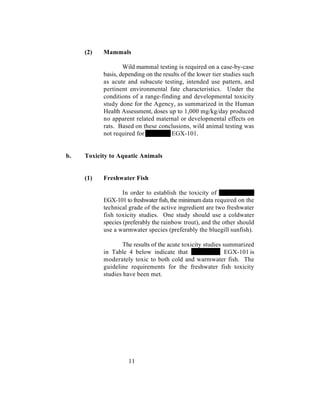 (2)   Mammals

                   Wild mammal testing is required on a case-by-case
           basis, depending on the results of the lower tier studies such
           as acute and subacute testing, intended use pattern, and
           pertinent environmental fate characteristics. Under the
           conditions of a range-finding and developmental toxicity
           study done for the Agency, as summarized in the Human
           Health Assessment, doses up to 1,000 mg/kg/day produced
           no apparent related maternal or developmental effects on
           rats. Based on these conclusions, wild animal testing was
           not required for           EGX-101.


b.   Toxicity to Aquatic Animals


     (1)   Freshwater Fish

                   In order to establish the toxicity of
           EGX-101 to freshwater fish, the minimum data required on the
           technical grade of the active ingredient are two freshwater
           fish toxicity studies. One study should use a coldwater
           species (preferably the rainbow trout), and the other should
           use a warmwater species (preferably the bluegill sunfish).

                   The results of the acute toxicity studies summarized
           in Table 4 below indicate that                     EGX-101 is
           moderately toxic to both cold and warmwater fish. The
           guideline requirements for the freshwater fish toxicity
           studies have been met.




                     11
 
