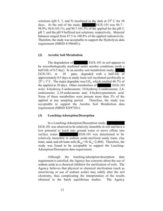 solutions (pH 5, 7, and 9) incubated in the dark at 25 0 C for 30
days. At the end of the study,               EGX-101 was 84.7 -
98.9%, 94.0-103.1%, and 90.7-101.5% of the applied for the pH 5,
pH 7, and the pH 9 buffered test solutions, respectively. Material
balances ranged from 87.5 to 100.8% of the applied radioactivity.
Therefore, the study was acceptable to support the Hydrolysis data
requirement (MRID 41986401).


(2)    Aerobic Soil Metabolism

        The degradation of              EGX-101 in soil appears to
be microbiologically mediated under aerobic conditions (with a
half-life of 0.5 day). In an aerobic soil metabolism study,
EGX-101, at         10     ppm, degraded with a half-life of
approximately 0.5 days in sandy loam soil incubated aerobically at
250 + 10 C. The major degradate was CO2, which totalled 48.7% of
the applied at 30 days. Other metabolites of              EGX-101
were: 4-hydroxy-2-undecanone; 10-hydroxy-2-undecanone; 2,4-
undecanone; 2,10-undecanone and; 4-hydroxypentanoic acid.
None of these metabolites were present more than 3% of the
applied at any sampling period.          Therefore, the study was
acceptable to support the Aerobic Soil Metabolism data
requirement (MRID 42497201).

(3)    Leaching-Adsorption/Desorption

        In a Leaching-Adsorption/Desorption study,
EGX-101 was observed to be relatively immobile in soil and have a
low potential to leach into ground water or move offsite into
surface water.                   EGX-101 was determined to be
relatively immobile in sodium azide-sterilized sandy loam, clay
loam, sand, and silt loam soils (Kads=18; Koc=2,480). Therefore, the
study was found to be acceptable to support the Leaching-
Adsorption/Desorption data requirement.

       Although the leaching-adsorption/desorption data
requirement is satisfied, the Agency has concerns about the use of
sodium azide as a chemical inhibitor for sterilization of soils. The
Agency believes that physical or chemical sterilization (such as
autoclaving or use of sodium azide) may subtly alter the soil
chemistry, thus complicating the interpretation of the results
obtained in the batch equilibrium studies.            The Agency


                 13
 