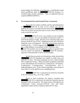 acknowledges the difficulty of conducting a scientifically-sound
     batch equilibrium study for             EGX-101 because it is
     unstable under aerobic conditions. Thus, no additional data are
     required (MRID 42208301).


b.   Environmental Fate and Ground Water Assessment

             Due to the low relative mobility and the rapid degradation
     of              EGX-101 in soils, its low volume use, and use
     patterns, the Agency concludes that the potential for
     EGX-101 to leach into ground water or move offsite into surface
     water would be very low.

                       EGX-101 is not very soluble in water (solubility
     in water is 18 ppm). It is not susceptible to hydrolysis at pH 5, 7,
     and 9 in the absence of light. Because of its extremely high vapor
     pressure (4.49x10-2 torr at 25oC), volatilization from soils will be an
     important route of dissipation. The high octanol/water partition
     coefficient (Kow= 16,218) suggests that                 EGX-101 will
     have a high tendency to accumulate in fish. However, since
        EGX-101 products are not applied to surface or ground water
     and the current use patterns of                    EGX-101 products,
     exposure of the pesticide to fish is not anticipated.

              Results from an aerobic soil metabolism study showed that
                  EGX-101 degraded very rapidly in sandy loam soil
     (half-life=0.5 day). The major degradate was CO2, which totalled
     49% of applied at 30 days. Other nonvolatile metabolites identified
     at low concentrations were 4-hydroxy-2-undecanone, 10-hydroxy-
     2-undecanone, 2,4-undecanone, 2,10-undecanone, and 4-
     hydroxypentanoic acid. None of these degradates were present at
     more than 3% of the applied at any sampling period.

                       EGX-101 is expected to be relatively immobile
     in the environment (Kads=18; or Koc=2,480).

             Based on these properties, the Agency concludes that
                 EGX-101 is expected to be relatively immobile and not
     persistent in the environment. The major routes of dissipation are
     volatilization (vapor pressure=4.49x10-2 torr) and biotic
     degradation under aerobic conditions (half-life=0.5 day).



                       14
 