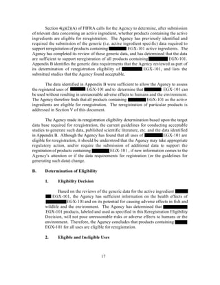 Section 4(g)(2)(A) of FIFRA calls for the Agency to determine, after submission
of relevant data concerning an active ingredient, whether products containing the active
ingredients are eligible for reregistration. The Agency has previously identified and
required the submission of the generic (i.e. active ingredient specific) data required to
support reregistration of products containing           EGX-101 active ingredients. The
Agency has completed its review of these generic data, and has determined that the data
are sufficient to support reregistration of all products containing            EGX-101.
Appendix B identifies the generic data requirements that the Agency reviewed as part of
its determination of reregistration eligibility of               EGX-101, and lists the
submitted studies that the Agency found acceptable.

        The data identified in Appendix B were sufficient to allow the Agency to assess
the registered uses of          EGX-101 and to determine that               EGX-101 can
be used without resulting in unreasonable adverse effects to humans and the environment.
The Agency therefore finds that all products containing           EGX-101 as the active
ingredients are eligible for reregistration. The reregistration of particular products is
addressed in Section V of this document.

        The Agency made its reregistration eligibility determination based upon the target
data base required for reregistration, the current guidelines for conducting acceptable
studies to generate such data, published scientific literature, etc. and the data identified
in Appendix B. Although the Agency has found that all uses of                 EGX-101 are
eligible for reregistration, it should be understood that the Agency may take appropriate
regulatory action, and/or require the submission of additional data to support the
registration of products containing            EGX-101 , if new information comes to the
Agency's attention or if the data requirements for registration (or the guidelines for
generating such data) change.

B.     Determination of Eligibility

       1.      Eligibility Decision

               Based on the reviews of the generic data for the active ingredient
           EGX-101, the Agency has sufficient information on the health effects of
                   EGX-101 and on its potential for causing adverse effects in fish and
       wildlife and the environment. The Agency has determined that
       EGX-101 products, labeled and used as specified in this Reregistration Eligibility
       Decision, will not pose unreasonable risks or adverse effects to humans or the
       environment. Therefore, the Agency concludes that products containing
       EGX-101 for all uses are eligible for reregistration.

       2.      Eligible and Ineligible Uses



                                        17
 