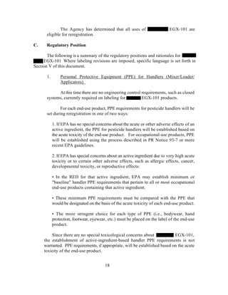 The Agency has determined that all uses of                     EGX-101 are
      eligible for reregistration.

C.    Regulatory Position

       The following is a summary of the regulatory positions and rationales for
     EGX-101 Where labeling revisions are imposed, specific language is set forth in
Section V of this document.

      1.       Personal Protective Equipment (PPE) for Handlers (Mixer/Loader/
               Applicators)

            At this time there are no engineering control requirements, such as closed
      systems, currently required on labeling for         EGX-101 products.

              For each end-use product, PPE requirements for pesticide handlers will be
      set during reregistration in one of two ways:

           1. If EPA has no special concerns about the acute or other adverse effects of an
           active ingredient, the PPE for pesticide handlers will be established based on
           the acute toxicity of the end-use product. For occupational-use products, PPE
           will be established using the process described in PR Notice 93-7 or more
           recent EPA guidelines.

           2. If EPA has special concerns about an active ingredient due to very high acute
           toxicity or to certain other adverse effects, such as allergic effects, cancer,
           developmental toxicity, or reproductive effects:

           • In the RED for that active ingredient, EPA may establish minimum or
           "baseline" handler PPE requirements that pertain to all or most occupational
           end-use products containing that active ingredient.

           • These minimum PPE requirements must be compared with the PPE that
           would be designated on the basis of the acute toxicity of each end-use product.

           • The more stringent choice for each type of PPE (i.e., bodywear, hand
           protection, footwear, eyewear, etc.) must be placed on the label of the end-use
           product.

         Since there are no special toxicological concerns about             EGX-101,
     the establishment of active-ingredient-based handler PPE requirements is not
     warranted. PPE requirements, if appropriate, will be established based on the acute
     toxicity of the end-use product.


                                        18
 