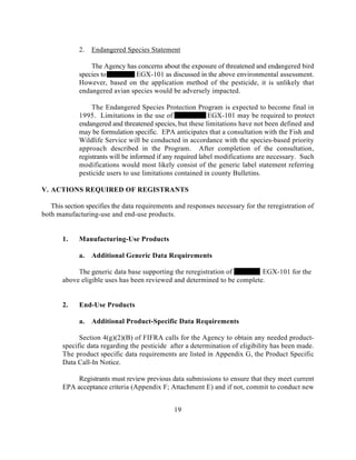 2.   Endangered Species Statement

                 The Agency has concerns about the exposure of threatened and endangered bird
             species to         EGX-101 as discussed in the above environmental assessment.
             However, based on the application method of the pesticide, it is unlikely that
             endangered avian species would be adversely impacted.

                  The Endangered Species Protection Program is expected to become final in
             1995. Limitations in the use of                 EGX-101 may be required to protect
             endangered and threatened species, but these limitations have not been defined and
             may be formulation specific. EPA anticipates that a consultation with the Fish and
             Wildlife Service will be conducted in accordance with the species-based priority
             approach described in the Program. After completion of the consultation,
             registrants will be informed if any required label modifications are necessary. Such
             modifications would most likely consist of the generic label statement referring
             pesticide users to use limitations contained in county Bulletins.

V. ACTIONS REQUIRED OF REGISTRANTS

   This section specifies the data requirements and responses necessary for the reregistration of
both manufacturing-use and end-use products.


       1.    Manufacturing-Use Products

             a.   Additional Generic Data Requirements

            The generic data base supporting the reregistration of        EGX-101 for the
       above eligible uses has been reviewed and determined to be complete.


       2.    End-Use Products

             a.   Additional Product-Specific Data Requirements

             Section 4(g)(2)(B) of FIFRA calls for the Agency to obtain any needed product-
       specific data regarding the pesticide after a determination of eligibility has been made.
       The product specific data requirements are listed in Appendix G, the Product Specific
       Data Call-In Notice.

            Registrants must review previous data submissions to ensure that they meet current
       EPA acceptance criteria (Appendix F; Attachment E) and if not, commit to conduct new


                                               19
 
