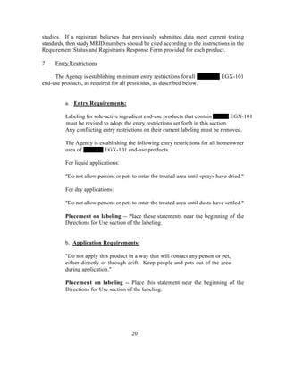 studies. If a registrant believes that previously submitted data meet current testing
standards, then study MRID numbers should be cited according to the instructions in the
Requirement Status and Registrants Response Form provided for each product.

2.   Entry Restrictions

     The Agency is establishing minimum entry restrictions for all               EGX-101
end-use products, as required for all pesticides, as described below.


          a. Entry Requirements:

          Labeling for sole-active ingredient end-use products that contain          EGX-101
          must be revised to adopt the entry restrictions set forth in this section.
          Any conflicting entry restrictions on their current labeling must be removed.

          The Agency is establishing the following entry restrictions for all homeowner
          uses of         EGX-101 end-use products.

          For liquid applications:

          "Do not allow persons or pets to enter the treated area until sprays have dried."

          For dry applications:

          "Do not allow persons or pets to enter the treated area until dusts have settled."

          Placement on labeling -- Place these statements near the beginning of the
          Directions for Use section of the labeling.


          b. Application Requirements:

          "Do not apply this product in a way that will contact any person or pet,
          either directly or through drift. Keep people and pets out of the area
          during application."

          Placement on labeling -- Place this statement near the beginning of the
          Directions for Use section of the labeling.




                                        20
 
